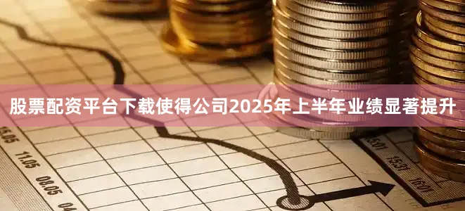 股票配资平台下载使得公司2025年上半年业绩显著提升
