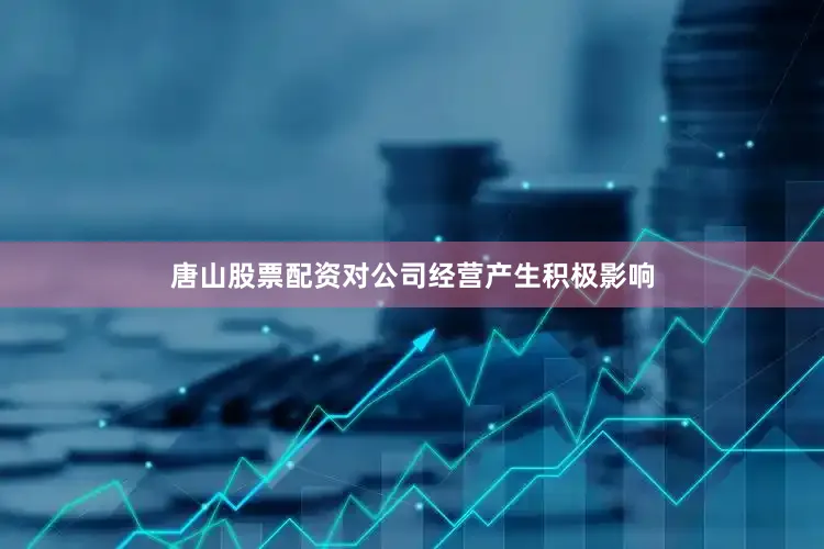 唐山股票配资对公司经营产生积极影响