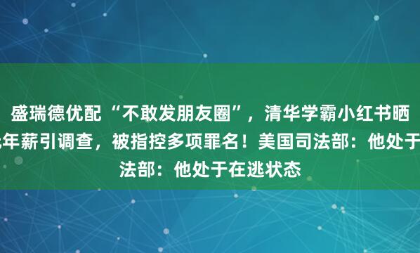 盛瑞德优配 “不敢发朋友圈”，清华学霸小红书晒1.67亿元年薪引调查，被指控多项罪名！美国司法部：他处于在逃状态
