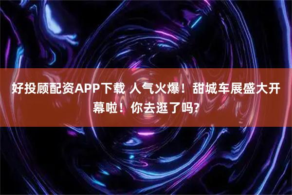 好投顾配资APP下载 人气火爆！甜城车展盛大开幕啦！你去逛了吗?