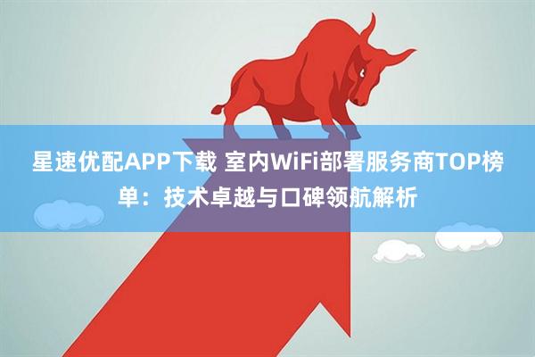 星速优配APP下载 室内WiFi部署服务商TOP榜单：技术卓越与口碑领航解析