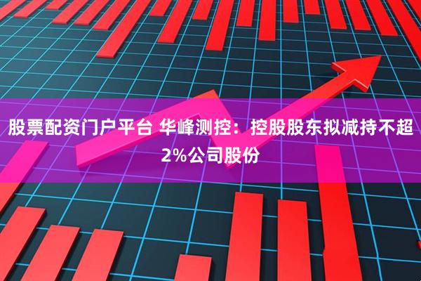 股票配资门户平台 华峰测控：控股股东拟减持不超2%公司股份