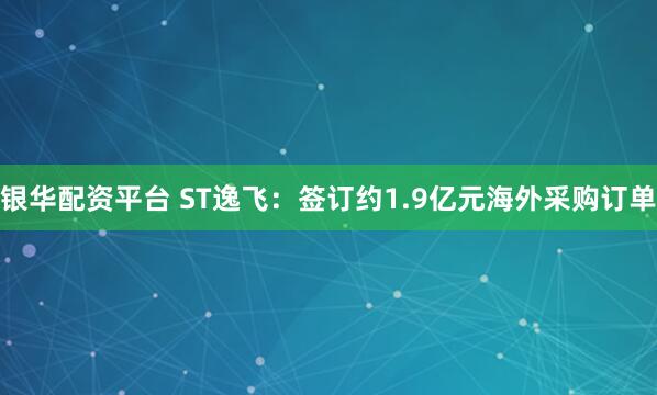 银华配资平台 ST逸飞：签订约1.9亿元海外采购订单