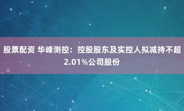股票配资 华峰测控：控股股东及实控人拟减持不超2.01%公司股份