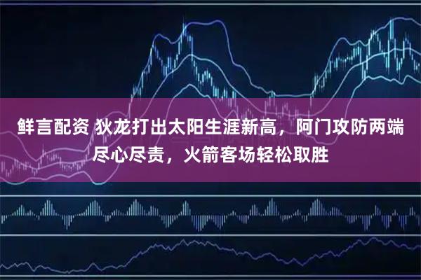 鲜言配资 狄龙打出太阳生涯新高，阿门攻防两端尽心尽责，火箭客场轻松取胜
