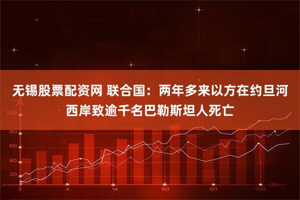 无锡股票配资网 联合国：两年多来以方在约旦河西岸致逾千名巴勒斯坦人死亡