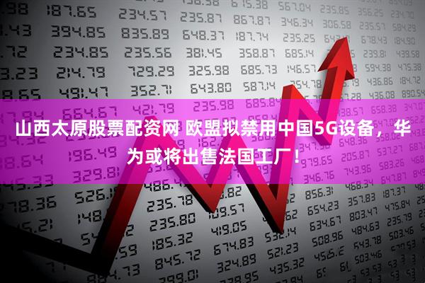 山西太原股票配资网 欧盟拟禁用中国5G设备，华为或将出售法国工厂！