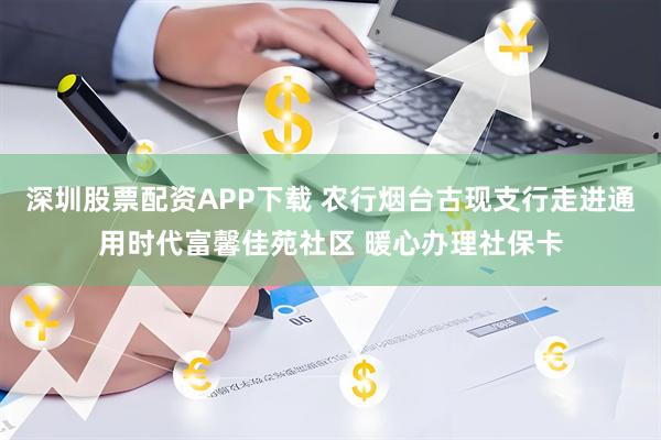 深圳股票配资APP下载 农行烟台古现支行走进通用时代富馨佳苑社区 暖心办理社保卡