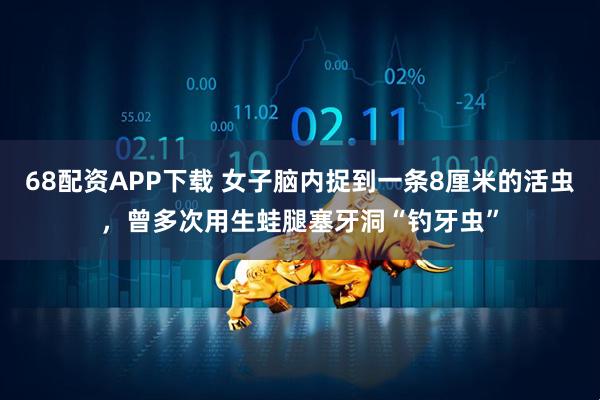 68配资APP下载 女子脑内捉到一条8厘米的活虫，曾多次用生蛙腿塞牙洞“钓牙虫”