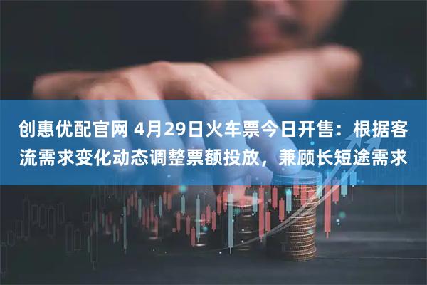 创惠优配官网 4月29日火车票今日开售：根据客流需求变化动态调整票额投放，兼顾长短途需求