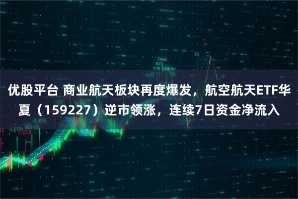 优股平台 商业航天板块再度爆发，航空航天ETF华夏（159227）逆市领涨，连续7日资金净流入