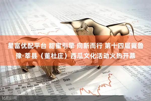 星富优配平台 甜蜜引擎 向新而行 第十四届冀鲁豫·莘县（董杜庄）西瓜文化活动火热开幕