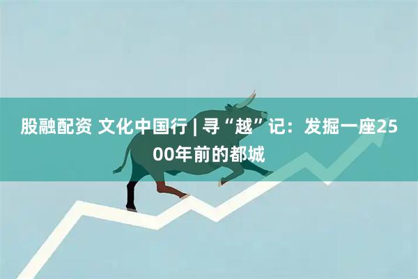 股融配资 文化中国行 | 寻“越”记：发掘一座2500年前的都城