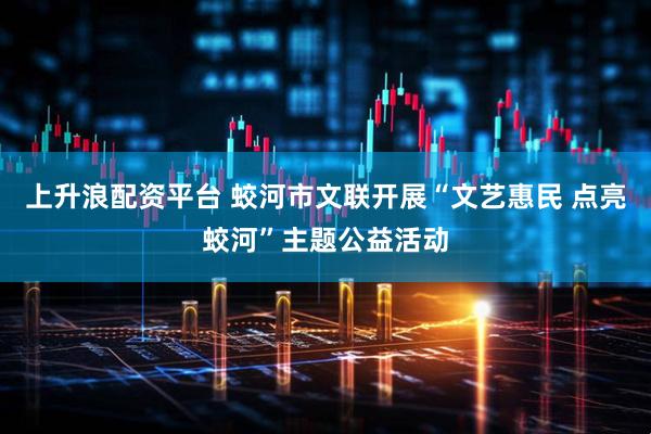 上升浪配资平台 蛟河市文联开展“文艺惠民 点亮蛟河”主题公益活动