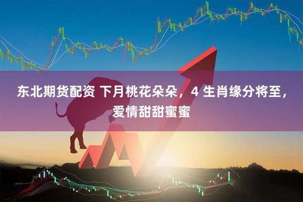 东北期货配资 下月桃花朵朵，4 生肖缘分将至，爱情甜甜蜜蜜