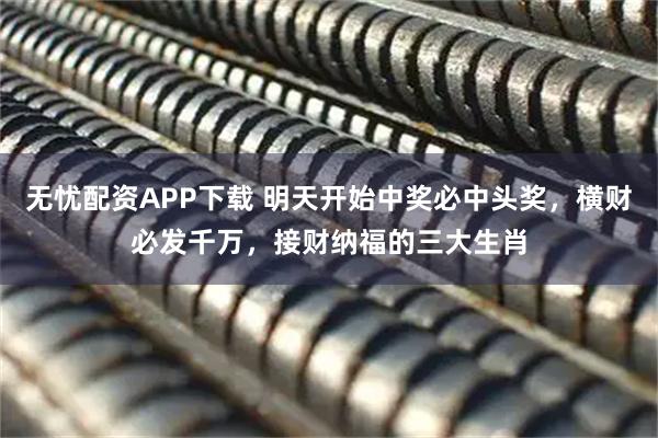 无忧配资APP下载 明天开始中奖必中头奖，横财必发千万，接财纳福的三大生肖
