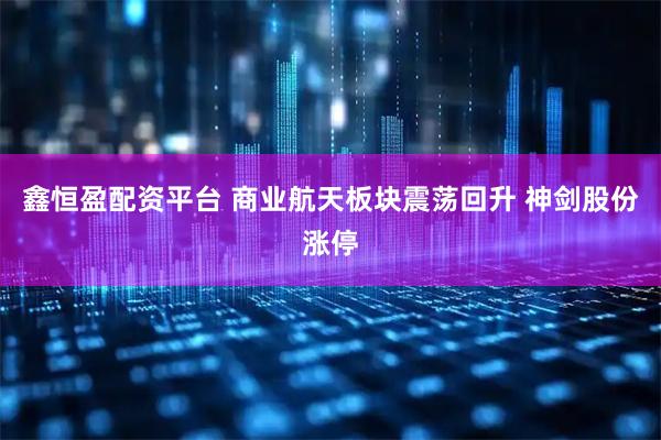 鑫恒盈配资平台 商业航天板块震荡回升 神剑股份涨停