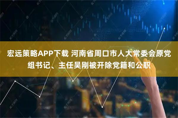 宏远策略APP下载 河南省周口市人大常委会原党组书记、主任吴刚被开除党籍和公职